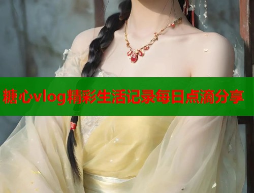 糖心vlog精彩生活记录每日点滴分享  第1张