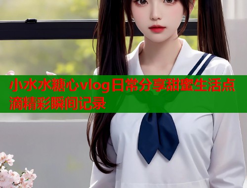 小水水糖心vlog日常分享甜蜜生活点滴精彩瞬间记录  第1张