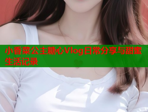 小香菜公主糖心Vlog日常分享与甜蜜生活记录  第1张