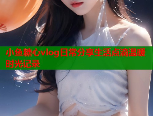 小鱼糖心vlog日常分享生活点滴温暖时光记录  第1张