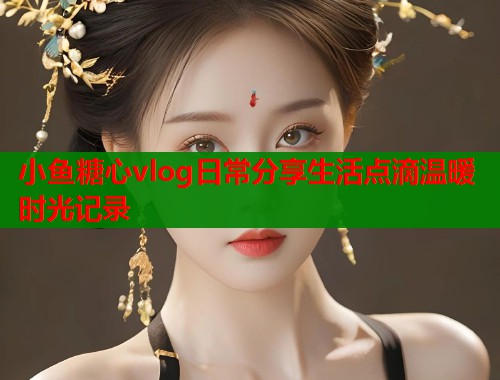 小鱼糖心vlog日常分享生活点滴温暖时光记录  第2张