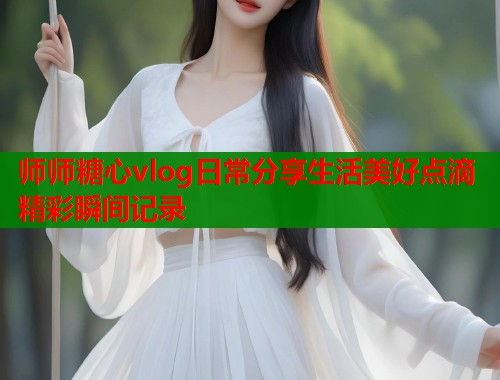 师师糖心vlog日常分享生活美好点滴精彩瞬间记录  第1张