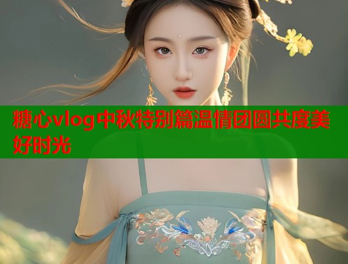 糖心vlog中秋特别篇温情团圆共度美好时光  第1张