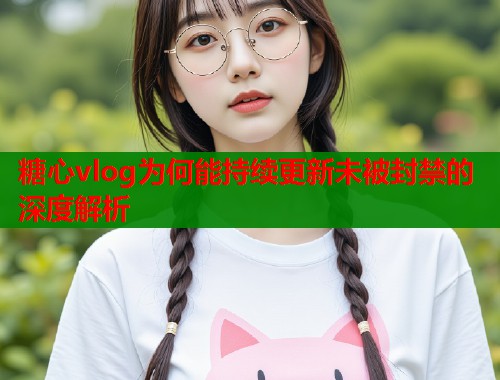 糖心vlog为何能持续更新未被封禁的深度解析  第1张