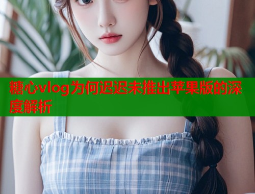 糖心vlog为何迟迟未推出苹果版的深度解析  第1张