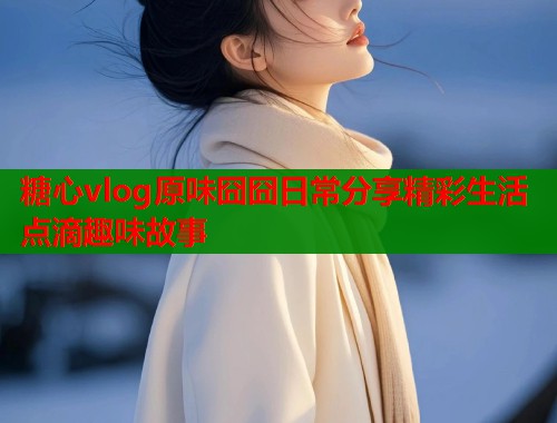 糖心vlog原味囧囧日常分享精彩生活点滴趣味故事  第1张