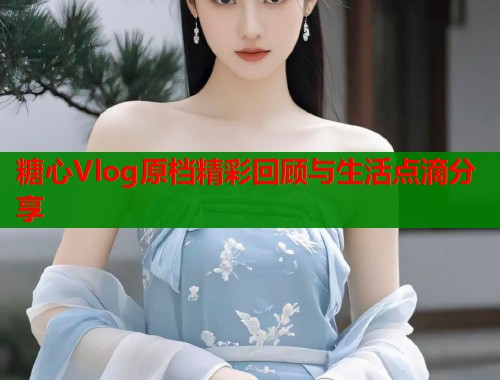 糖心Vlog原档精彩回顾与生活点滴分享  第2张