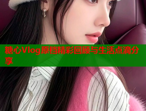 糖心Vlog原档精彩回顾与生活点滴分享  第1张