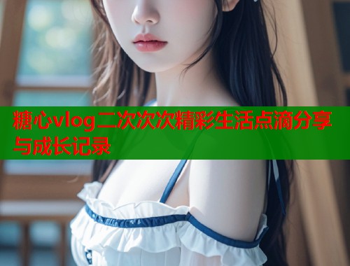 糖心vlog二次次次精彩生活点滴分享与成长记录  第1张