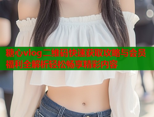 糖心vlog二维码快速获取攻略与会员福利全解析轻松畅享精彩内容  第1张